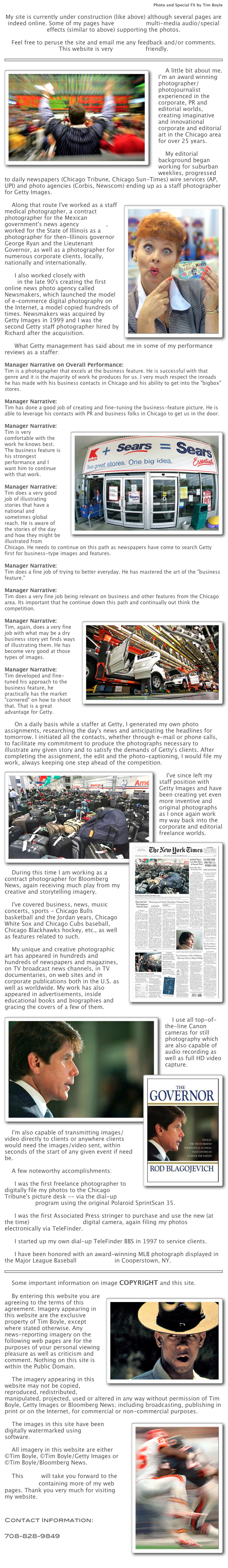 Photo and Special FX by Tim Boyle

My site is currently under construction (like above) although several pages are indeed online. Some of my pages have Quicktime multi-media audio/special effects (similar to above) supporting the photos.

Feel free to peruse the site and email me any feedback and/or comments.
This website is very Apple iPad friendly.

￼
￼
    A little bit about me. I’m an award winning photographer/photojournalist experienced in the corporate, PR and editorial worlds, creating imaginative and innovational corporate and editorial art in the Chicago area for over 25 years.

    My editorial background began working for suburban weeklies, progressed to daily newspapers (Chicago Tribune, Chicago Sun-Times) wire services (AP, UPI) and photo agencies (Corbis, Newscom) ending up as a staff photographer for Getty Images.

￼    Along that route I've worked as a staff medical photographer, a contract photographer for the Mexican government's news agency NOTIMEX, worked for the State of Illinois as a photographer for then-Illinois governor George Ryan and the Lieutenant Governor, as well as a photographer for numerous corporate clients, locally, nationally and internationally.

	I also worked closely with Richard Ellis in the late 90's creating the first online news photo agency called Newsmakers, which launched the model of e-commerce digital photography on the Internet, a model copied hundreds of times. Newsmakers was acquired by Getty Images in 1999 and I was the second Getty staff photographer hired by Richard after the acquisition.

	What Getty management has said about me in some of my performance reviews as a staffer:

Manager Narrative on Overall Performance:
Tim is a photographer that excels at the business feature. He is successful with that genre and it is the majority of work he produces for us. I very much respect the inroads he has made with his business contacts in Chicago and his ability to get into the "bigbox" stores.

Manager Narrative:
Tim has done a good job of creating and fine-tuning the business-feature picture. He is able to leverage his contacts with PR and business folks in Chicago to get us in the door.

￼Manager Narrative:
Tim is very comfortable with the work he knows best. The business feature is his strongest performance and I want him to continue with that work.

Manager Narrative:
Tim does a very good job of illustrating stories that have a national and sometimes global reach. He is aware of the stories of the day and how they might be illustrated from Chicago. He needs to continue on this path as newspapers have come to search Getty first for business-type images and features.

Manager Narrative:
Tim does a fine job of trying to better everyday. He has mastered the art of the "business feature."

Manager Narrative:
Tim does a very fine job being relevant on business and other features from the Chicago area. Its important that he continue down this path and continually out think the competition.

￼Manager Narrative:
Tim, again, does a very fine job with what may be a dry business story yet finds ways of illustrating them. He has become very good at those types of images.

Manager Narrative:
Tim developed and fine-tuned his approach to the business feature, he practically has the market "cornered" on how to shoot that. That is a great advantage for Getty.

	On a daily basis while a staffer at Getty, I generated my own photo assignments, researching the day's news and anticipating the headlines for tomorrow. I initiated all the contacts, whether through e-mail or phone calls, to facilitate my commitment to produce the photographs necessary to illustrate any given story and to satisfy the demands of Getty's clients. After completing the assignment, the edit and the photo-captioning, I would file my work, always keeping one step ahead of the competition.
￼
    I've since left my staff position with Getty Images and have been creating yet even more inventive and original photographs as I once again work my way back into the corporate and editorial freelance worlds.
￼    During this time I am working as a contract photographer for Bloomberg News, again receiving much play from my creative and storytelling imagery.

    I've covered business, news, music concerts, sports - Chicago Bulls basketball and the Jordan years, Chicago White Sox and Chicago Cubs baseball, Chicago Blackhawks hockey, etc., as well as features related to such.

    My unique and creative photographic art has appeared in hundreds and hundreds of newspapers and magazines, on TV broadcast news channels, in TV documentaries, on web sites and in corporate publications both in the U.S. as well as worldwide. My work has also appeared in advertisements, inside educational books and biographies and gracing the covers of a few of them.
    ￼
    I use all top-of-the-line Canon cameras for still photography which are also capable of audio recording as well as full HD video capture. 
    I'￼m also capable of transmitting images/video directly to clients or anywhere clients would need the images/video sent, within seconds of the start of any given event if need be.

    A few noteworthy accomplishments:

	I was the first freelance photographer to digitally file my photos to the Chicago Tribune's picture desk -- via the dial-up TeleFinder program using the original Polaroid SprintScan 35.

	I was the first Associated Press stringer to purchase and use the new (at the time) Canon EOS DCS-3 digital camera, again filing my photos electronically via TeleFinder.

	I started up my own dial-up TeleFinder BBS in 1997 to service clients.

	I have been honored with an award-winning MLB photograph displayed in the Major League Baseball Hall of Fame in Cooperstown, NY.

￼

    Some important information on image COPYRIGHT and this site.

￼    By entering this website you are agreeing to the terms of this agreement. Imagery appearing in this website are the exclusive property of Tim Boyle, except where stated otherwise. Any news-reporting imagery on the following web pages are for the purposes of your personal viewing pleasure as well as criticism and comment. Nothing on this site is within the Public Domain.

    The imagery appearing in this website may not be copied, reproduced, redistributed, manipulated, projected, used or altered in any way without permission of Tim Boyle, Getty Images or Bloomberg News; including broadcasting, publishing in print or on the Internet, for commercial or non-commercial purposes.
￼
    The images in this site have been digitally watermarked using Digimarc software.

    All imagery in this website are either ©Tim Boyle, ©Tim Boyle/Getty Images or ©Tim Boyle/Bloomberg News.

    This LINK will take you forward to the LINK PAGE containing more of my web pages. Thank you very much for visiting my website.


Contact Information:
Tim Boyle (email)
708-828-9849
Des Plaines, Illinois
Chicago
